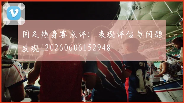 国足热身赛点评:表现评估与问题发现_20260606152948