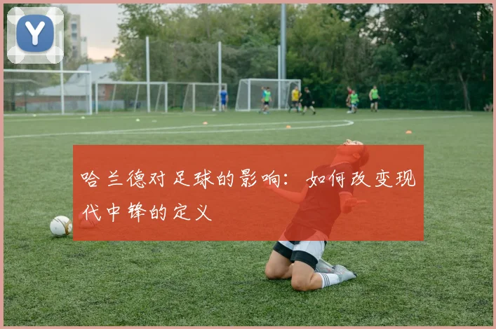 哈兰德对足球的影响:如何改变现代中锋的定义
