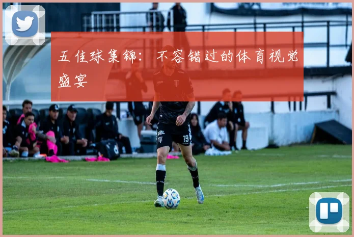 五佳球集锦：不容错过的体育视觉盛宴