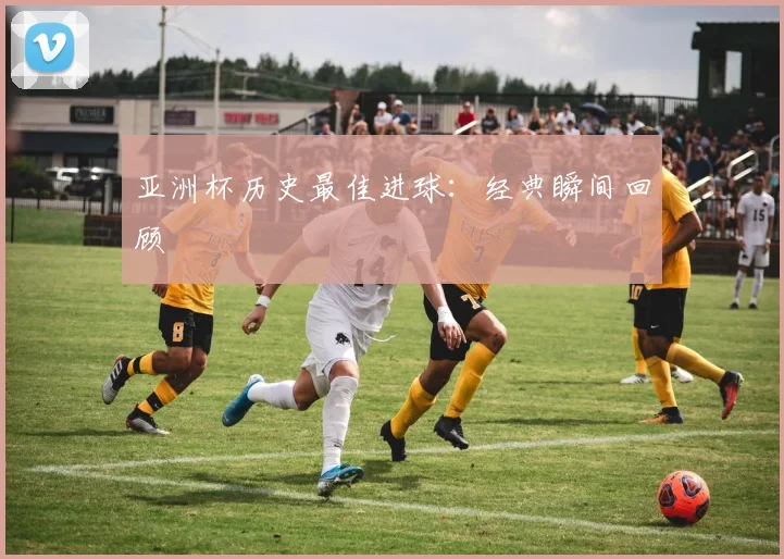 亚洲杯历史最佳进球：经典瞬间回顾