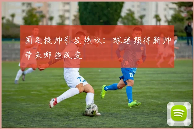 国足换帅引发热议:球迷期待新帅带来哪些改变