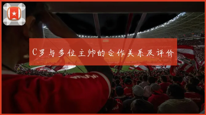 C罗与多位主帅的合作关系及评价